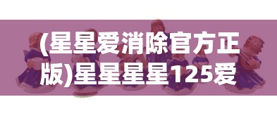 (星星爱消除官方正版)星星星星125爱消除:探索消除游戏背后的创新设计与卓越运营策略 (星星爱消除官方正版)星星星星125爱消除:探索消除游戏背后的创新设计与卓越运营策略