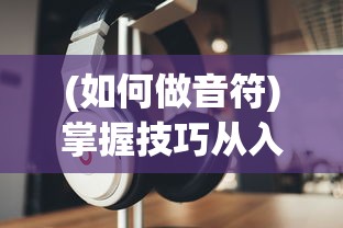 (如何做音符)掌握技巧从入门到精通:不休的音符音乐制作全能教程详解 (如何做音符)掌握技巧从入门到精通:不休的音符音乐制作全能教程详解