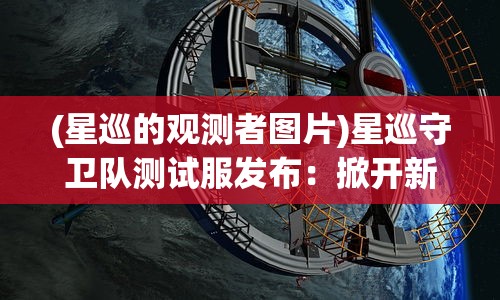 (星巡的观测者图片)星巡守卫队测试服发布:掀开新一轮科幻冒险之旅的预破晓之光 (星巡的观测者图片)星巡守卫队测试服发布:掀开新一轮科幻冒险之旅的预破晓之光