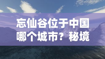 忘仙谷位于中国哪个城市?秘境探索之旅引导你深入忘仙谷的神秘与美丽 忘仙谷位于中国哪个城市?秘境探索之旅引导你深入忘仙谷的神秘与美丽