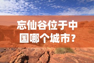 忘仙谷位于中国哪个城市?秘境探索之旅引导你深入忘仙谷的神秘与美丽 忘仙谷位于中国哪个城市?秘境探索之旅引导你深入忘仙谷的神秘与美丽