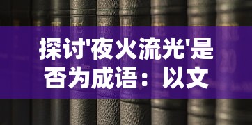 探讨'夜火流光'是否为成语:以文化历史角度看待网络新词的影响和挑战 探讨'夜火流光'是否为成语:以文化历史角度看待网络新词的影响和挑战