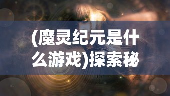 (魔灵纪元是什么游戏)探索秘密的魔灵纪元:揭秘旧世界入口如何在神秘古堡中打开 (魔灵纪元是什么游戏)探索秘密的魔灵纪元:揭秘旧世界入口如何在神秘古堡中打开