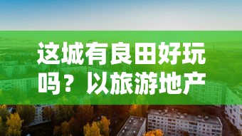 这城有良田好玩吗?以旅游地产开发与城市田园复兴视角探讨城市农业休闲旅游资源的开发与利用 这城有良田好玩吗?以旅游地产开发与城市田园复兴视角探讨城市农业休闲旅游资源的开发与利用