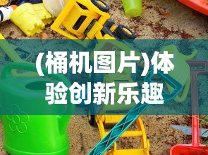 (桶机图片)体验创新乐趣:桶桶机桶桶游戏改变了我们的娱乐方式 (桶机图片)体验创新乐趣:桶桶机桶桶游戏改变了我们的娱乐方式