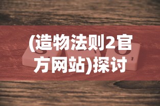(造物法则2官方网站)探讨《造物法则》是否成为中国首款重塑二次元游戏产业的标杆 (造物法则2官方网站)探讨《造物法则》是否成为中国首款重塑二次元游戏产业的标杆