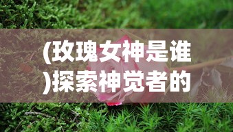 (玫瑰女神是谁)探索神觉者的深度奥秘:玫瑰女王在神秘力量中的绽放与蜕变 (玫瑰女神是谁)探索神觉者的深度奥秘:玫瑰女王在神秘力量中的绽放与蜕变