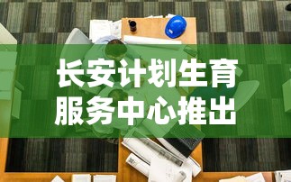 长安计划生育服务中心推出全新咨询服务,以全面提升公众生育健康意识和规划能力 长安计划生育服务中心推出全新咨询服务,以全面提升公众生育健康意识和规划能力