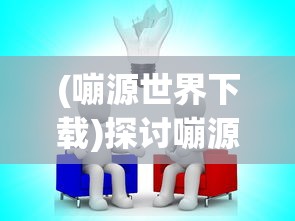 (嘣源世界下载)探讨嘣源世界离线版的特点和 advantages:自由探索,无限创造的乐趣 (嘣源世界下载)探讨嘣源世界离线版的特点和 advantages:自由探索,无限创造的乐趣