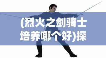 (烈火之剑骑士培养哪个好)探索最强战力:详解骑战烈火之剑最强装备实力与获取方式 (烈火之剑骑士培养哪个好)探索最强战力:详解骑战烈火之剑最强装备实力与获取方式