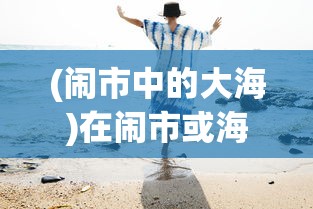(闹市中的大海)在闹市或海边,怎样遇见作文600字——探索生活中的写作灵感 (闹市中的大海)在闹市或海边,怎样遇见作文600字——探索生活中的写作灵感