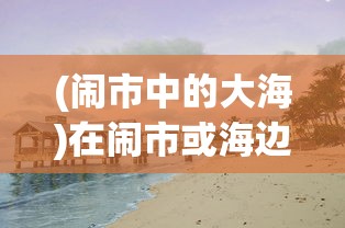 (闹市中的大海)在闹市或海边,怎样遇见作文600字——探索生活中的写作灵感 (闹市中的大海)在闹市或海边,怎样遇见作文600字——探索生活中的写作灵感