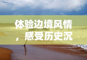 体验边境风情,感受历史沉淀——边境219自驾之旅带你走进神秘的国境线 体验边境风情,感受历史沉淀——边境219自驾之旅带你走进神秘的国境线