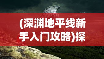 (深渊地平线新手入门攻略)探秘游戏秘籍:深渊地平线抽卡攻略及隐藏角色技巧详解 (深渊地平线新手入门攻略)探秘游戏秘籍:深渊地平线抽卡攻略及隐藏角色技巧详解