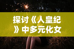 探讨《人皇纪》中多元化女性角色设定:主角拥有几名女主及其各自独特的角色特性研究 探讨《人皇纪》中多元化女性角色设定:主角拥有几名女主及其各自独特的角色特性研究