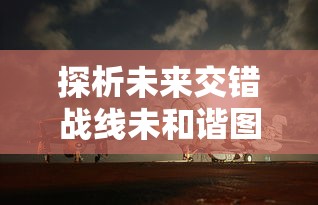 探析未来交错战线未和谐图鉴:陆地海空三维空间战略布局与军事技术革新 探析未来交错战线未和谐图鉴:陆地海空三维空间战略布局与军事技术革新