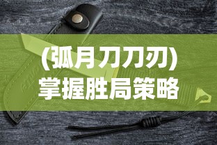 (弧月刀刀刃)掌握胜局策略,全方位解析孤月刀手游战斗系统与角色配置攻略 (弧月刀刀刃)掌握胜局策略,全方位解析孤月刀手游战斗系统与角色配置攻略