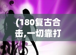 (180复古合击,一切靠打)探秘180复古合击:哪些角色组合可以打造超强战斗力? (180复古合击,一切靠打)探秘180复古合击:哪些角色组合可以打造超强战斗力?