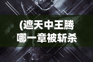 (遮天中王腾哪一章被斩杀)深度探讨:《遮天》小说中斩王腾这一重要剧情发生在哪一章? (遮天中王腾哪一章被斩杀)深度探讨:《遮天》小说中斩王腾这一重要剧情发生在哪一章?