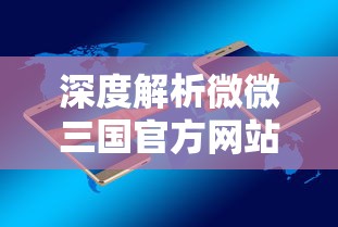 深度解析微微三国官方网站:移动端的游戏体验升级与用户交流平台的双重功能 深度解析微微三国官方网站:移动端的游戏体验升级与用户交流平台的双重功能