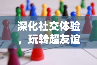 深化社交体验,玩转超友谊关系小游戏:让面对面交流更具乐趣与挑战 深化社交体验,玩转超友谊关系小游戏:让面对面交流更具乐趣与挑战
