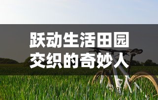 跃动生活田园交织的奇妙人生:揭示精灵我的农场物语中,乡村、农作和生态和谐共生的秘密 跃动生活田园交织的奇妙人生:揭示精灵我的农场物语中,乡村、农作和生态和谐共生的秘密