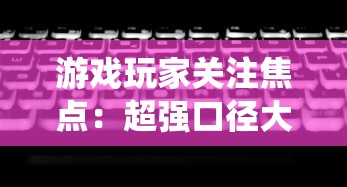 游戏玩家关注焦点:超强口径大改版,全新系统、玩法是否让玩家体验翻新? 游戏玩家关注焦点:超强口径大改版,全新系统、玩法是否让玩家体验翻新?