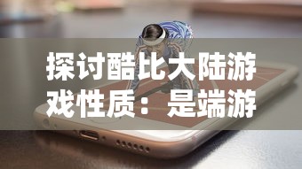 探讨酷比大陆游戏性质：是端游体验的新领域，还是手游的独特魅力?