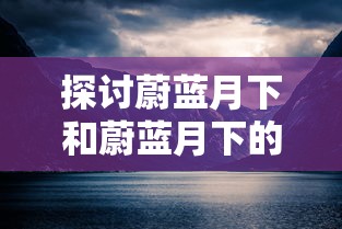 探讨蔚蓝月下和蔚蓝月下的回忆的区别:从情感表达和主题处理的角度看其艺术价值和影响 探讨蔚蓝月下和蔚蓝月下的回忆的区别:从情感表达和主题处理的角度看其艺术价值和影响
