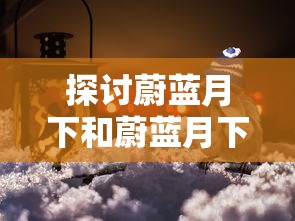 探讨蔚蓝月下和蔚蓝月下的回忆的区别:从情感表达和主题处理的角度看其艺术价值和影响 探讨蔚蓝月下和蔚蓝月下的回忆的区别:从情感表达和主题处理的角度看其艺术价值和影响