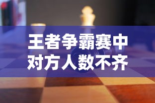 王者争霸赛中对方人数不齐的应对策略:如何在不公平环境下充分发挥战队优势 王者争霸赛中对方人数不齐的应对策略:如何在不公平环境下充分发挥战队优势