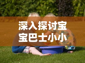 深入探讨宝宝巴士小小船长儿歌对孩子早期能力培养和性格塑造的影响研究 深入探讨宝宝巴士小小船长儿歌对孩子早期能力培养和性格塑造的影响研究