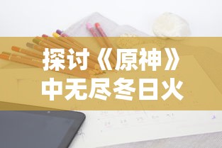 探讨《原神》中无尽冬日火晶的应用策略:秘籍解析和种植地推荐 探讨《原神》中无尽冬日火晶的应用策略:秘籍解析和种植地推荐