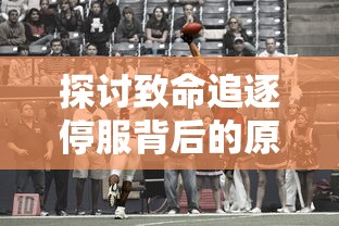 探讨致命追逐停服背后的原因:游戏市场竞争激烈与更新内容不足成主要诱因 探讨致命追逐停服背后的原因:游戏市场竞争激烈与更新内容不足成主要诱因