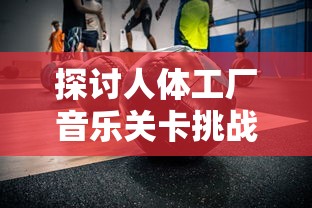 探讨人体工厂音乐关卡挑战:为何许多玩家难以过关的心理和技术因素解析 探讨人体工厂音乐关卡挑战:为何许多玩家难以过关的心理和技术因素解析