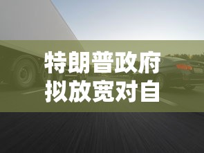 特朗普政府拟放宽对自动驾驶规定，以推动美国无人驾驶汽车技术发展