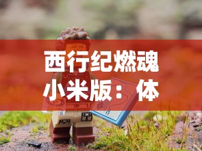 西行纪燃魂小米版:体验前所未有的冒险之旅,探索神秘的古代文明遗迹 西行纪燃魂小米版:体验前所未有的冒险之旅,探索神秘的古代文明遗迹