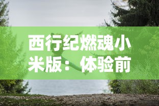 西行纪燃魂小米版:体验前所未有的冒险之旅,探索神秘的古代文明遗迹 西行纪燃魂小米版:体验前所未有的冒险之旅,探索神秘的古代文明遗迹