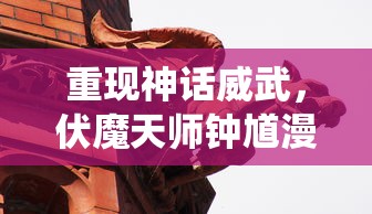 重现神话威武,伏魔天师钟馗漫画探索传统文化精髓与现代审美结合的诠释方式 重现神话威武,伏魔天师钟馗漫画探索传统文化精髓与现代审美结合的诠释方式