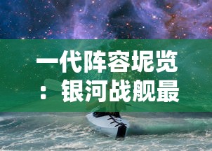 一代阵容坭览:银河战舰最强战斗力的秀丽钜作及其对未来星际战争的深远影响 一代阵容坭览:银河战舰最强战斗力的秀丽钜作及其对未来星际战争的深远影响