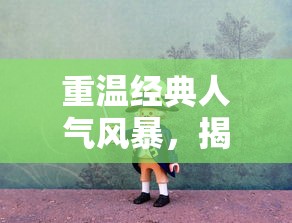 重温经典人气风暴,揭秘武侠OL怀旧版爱趣:让我们再次体验金庸武侠世界的独特魅力 重温经典人气风暴,揭秘武侠OL怀旧版爱趣:让我们再次体验金庸武侠世界的独特魅力