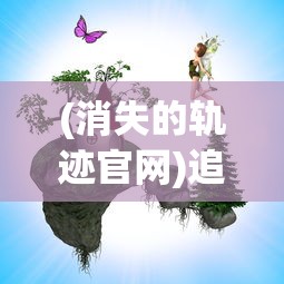 (消失的轨迹官网)追寻消失的轨迹921服:一次全新的游戏体验在新开服中诞生 (消失的轨迹官网)追寻消失的轨迹921服:一次全新的游戏体验在新开服中诞生